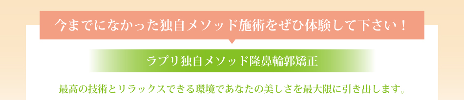 今までになかった独自メソッド施術をぜひ体験して下さい！ラプリ独自メソッド隆鼻輪郭矯正。最高の技術とリラックスできる環境であなたの美しさを最大限に引き出します。