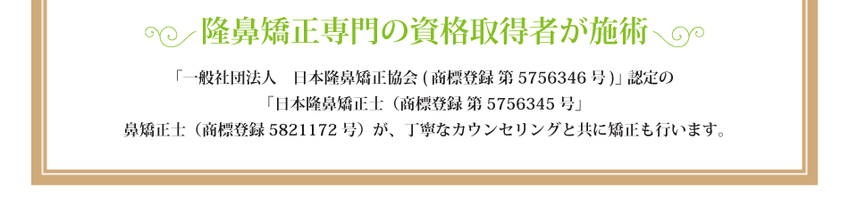 隆鼻矯正専門の資格取得者が施術「一般社団法人　日本隆鼻矯正協会(商標登録 第5756346号)」認定の「日本隆鼻矯正士（商標登録 第5756345号」鼻矯正士（商標登録5821172号）が、丁寧なカウンセリングと共に矯正も行います。