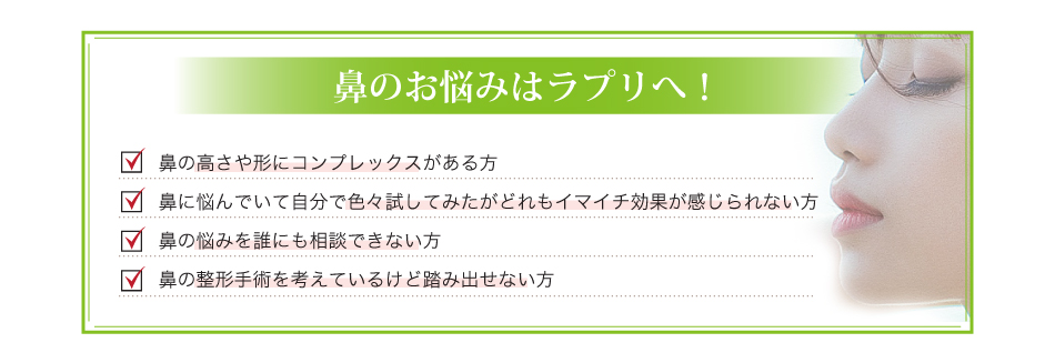 鼻のお悩みはラプリへ!鼻の高さや形にコンプレックスがある方鼻に悩んでいて自分で色々試してみたがどれもイマイチ効果が感じられない方鼻の悩みを誰にも相談できない方鼻の整形手術を考えているけど踏み出せない方