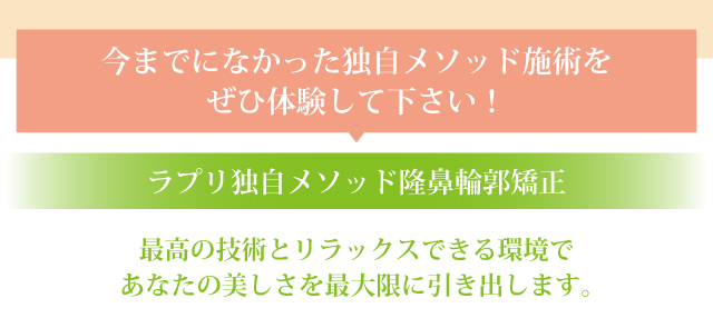 今までになかった独自メソッド施術をぜひ体験して下さい!ラプリ独自メソッド隆鼻輪郭矯正。最高の技術とリラックスできる環境であなたの美しさを最大限に引き出します。
