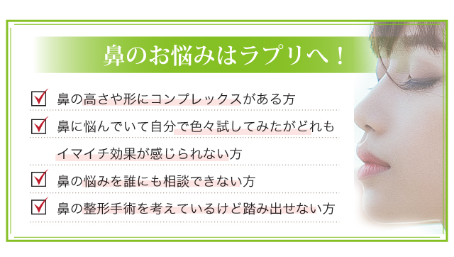 鼻のお悩みはラプリへ！鼻の高さや形にコンプレックスがある方鼻に悩んでいて自分で色々試してみたがどれもイマイチ効果が感じられない方鼻の悩みを誰にも相談できない方鼻の整形手術を考えているけど踏み出せない方